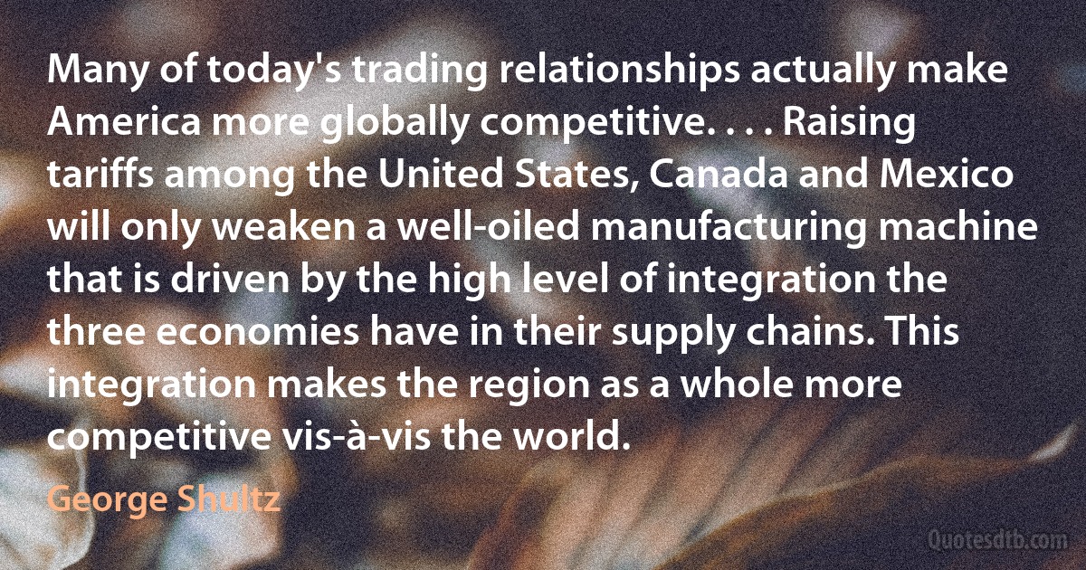 Many of today's trading relationships actually make America more globally competitive. . . . Raising tariffs among the United States, Canada and Mexico will only weaken a well-oiled manufacturing machine that is driven by the high level of integration the three economies have in their supply chains. This integration makes the region as a whole more competitive vis-à-vis the world. (George Shultz)