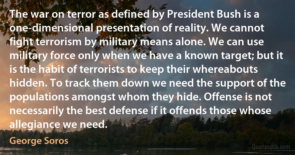 The war on terror as defined by President Bush is a one-dimensional presentation of reality. We cannot fight terrorism by military means alone. We can use military force only when we have a known target; but it is the habit of terrorists to keep their whereabouts hidden. To track them down we need the support of the populations amongst whom they hide. Offense is not necessarily the best defense if it offends those whose allegiance we need. (George Soros)