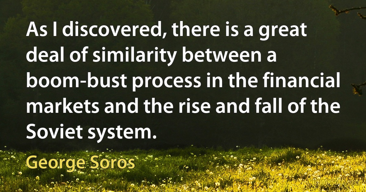 As I discovered, there is a great deal of similarity between a boom-bust process in the financial markets and the rise and fall of the Soviet system. (George Soros)