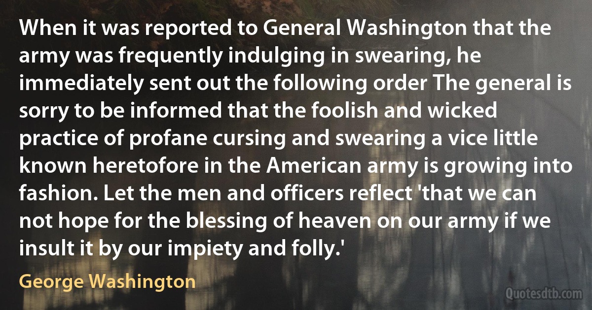 When it was reported to General Washington that the army was frequently indulging in swearing, he immediately sent out the following order The general is sorry to be informed that the foolish and wicked practice of profane cursing and swearing a vice little known heretofore in the American army is growing into fashion. Let the men and officers reflect 'that we can not hope for the blessing of heaven on our army if we insult it by our impiety and folly.' (George Washington)