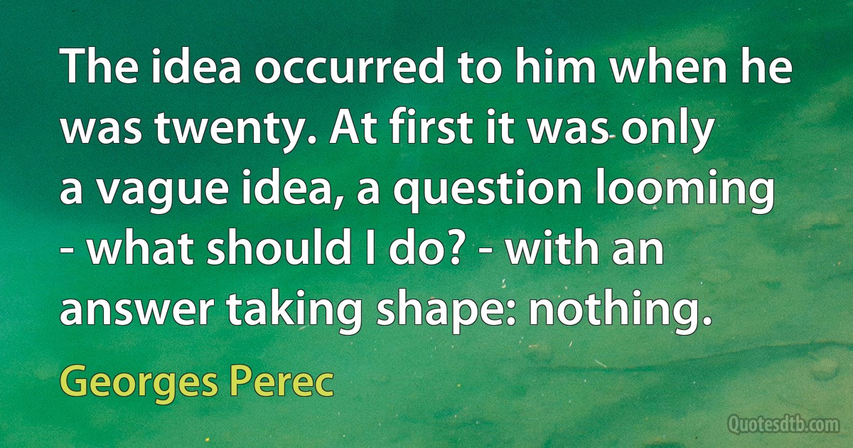 The idea occurred to him when he was twenty. At first it was only a vague idea, a question looming - what should I do? - with an answer taking shape: nothing. (Georges Perec)