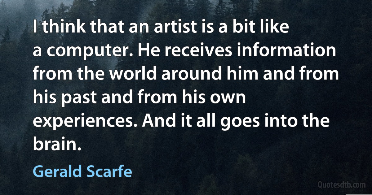 I think that an artist is a bit like a computer. He receives information from the world around him and from his past and from his own experiences. And it all goes into the brain. (Gerald Scarfe)