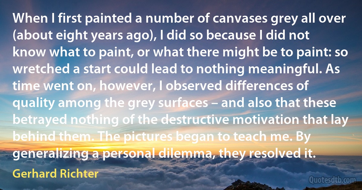 When I first painted a number of canvases grey all over (about eight years ago), I did so because I did not know what to paint, or what there might be to paint: so wretched a start could lead to nothing meaningful. As time went on, however, I observed differences of quality among the grey surfaces – and also that these betrayed nothing of the destructive motivation that lay behind them. The pictures began to teach me. By generalizing a personal dilemma, they resolved it. (Gerhard Richter)