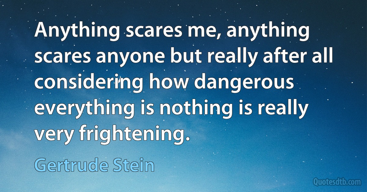 Anything scares me, anything scares anyone but really after all considering how dangerous everything is nothing is really very frightening. (Gertrude Stein)