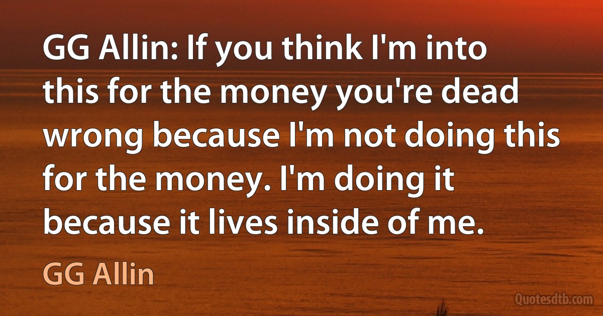 GG Allin: If you think I'm into this for the money you're dead wrong because I'm not doing this for the money. I'm doing it because it lives inside of me. (GG Allin)