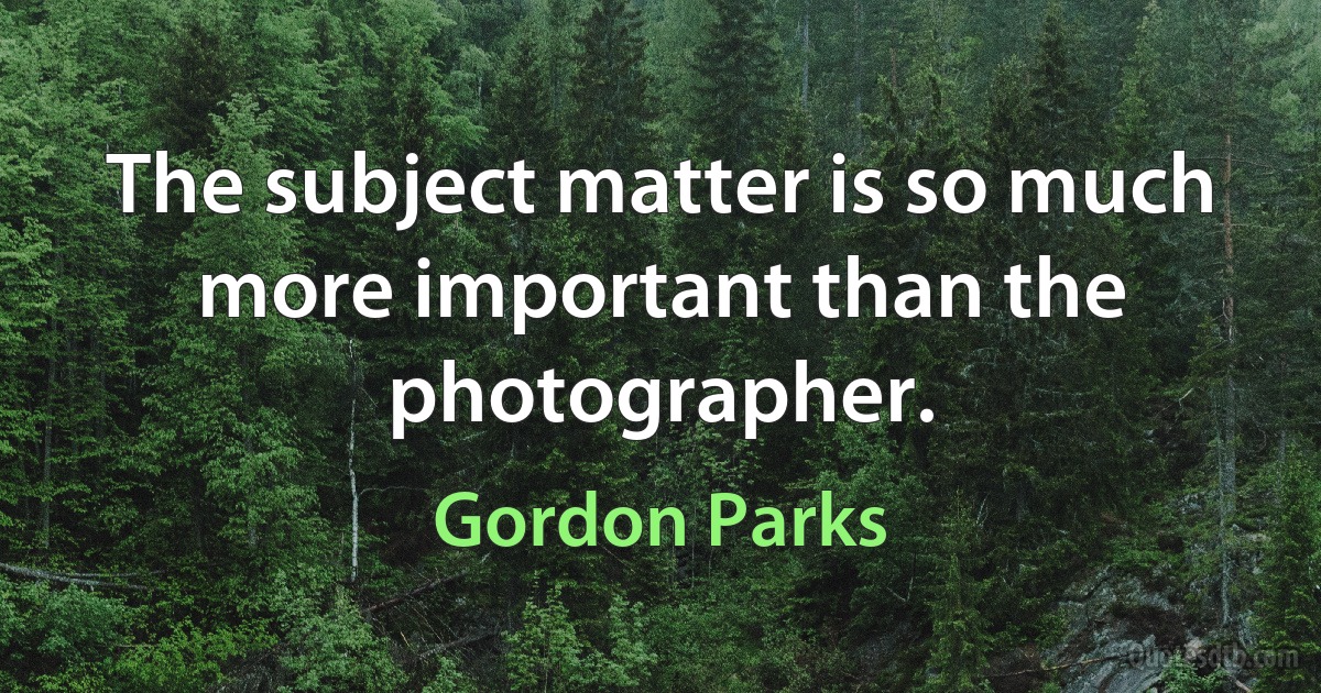 The subject matter is so much more important than the photographer. (Gordon Parks)