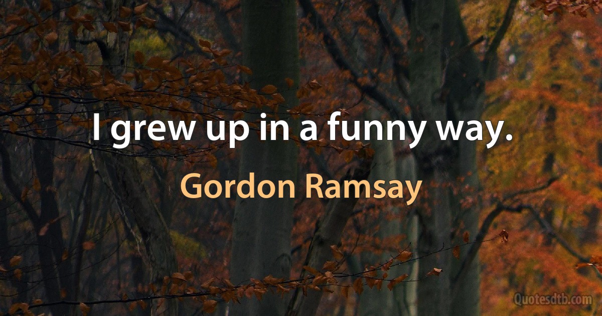 I grew up in a funny way. (Gordon Ramsay)