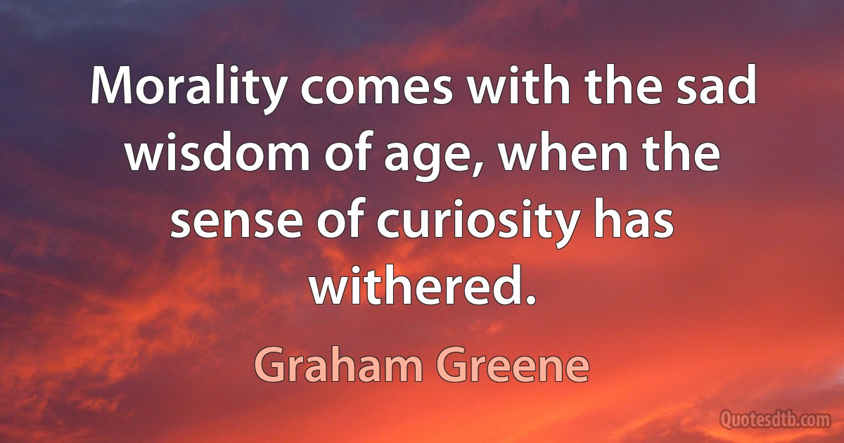 Morality comes with the sad wisdom of age, when the sense of curiosity has withered. (Graham Greene)