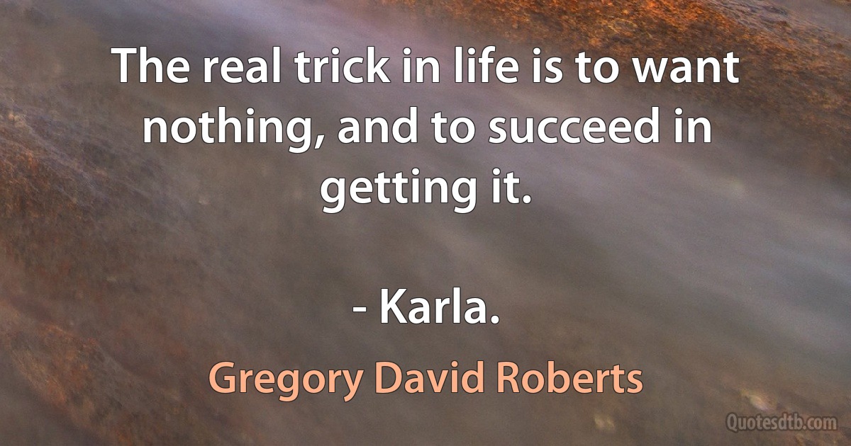 The real trick in life is to want nothing, and to succeed in getting it.

- Karla. (Gregory David Roberts)