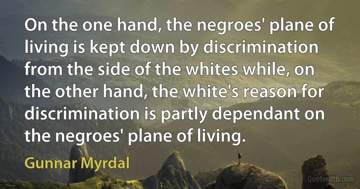 On the one hand, the negroes' plane of living is kept down by discrimination from the side of the whites while, on the other hand, the white's reason for discrimination is partly dependant on the negroes' plane of living. (Gunnar Myrdal)