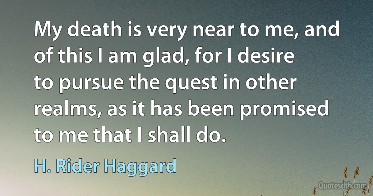 My death is very near to me, and of this I am glad, for I desire to pursue the quest in other realms, as it has been promised to me that I shall do. (H. Rider Haggard)