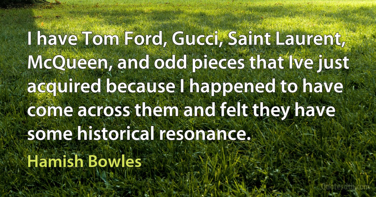 I have Tom Ford, Gucci, Saint Laurent, McQueen, and odd pieces that Ive just acquired because I happened to have come across them and felt they have some historical resonance. (Hamish Bowles)