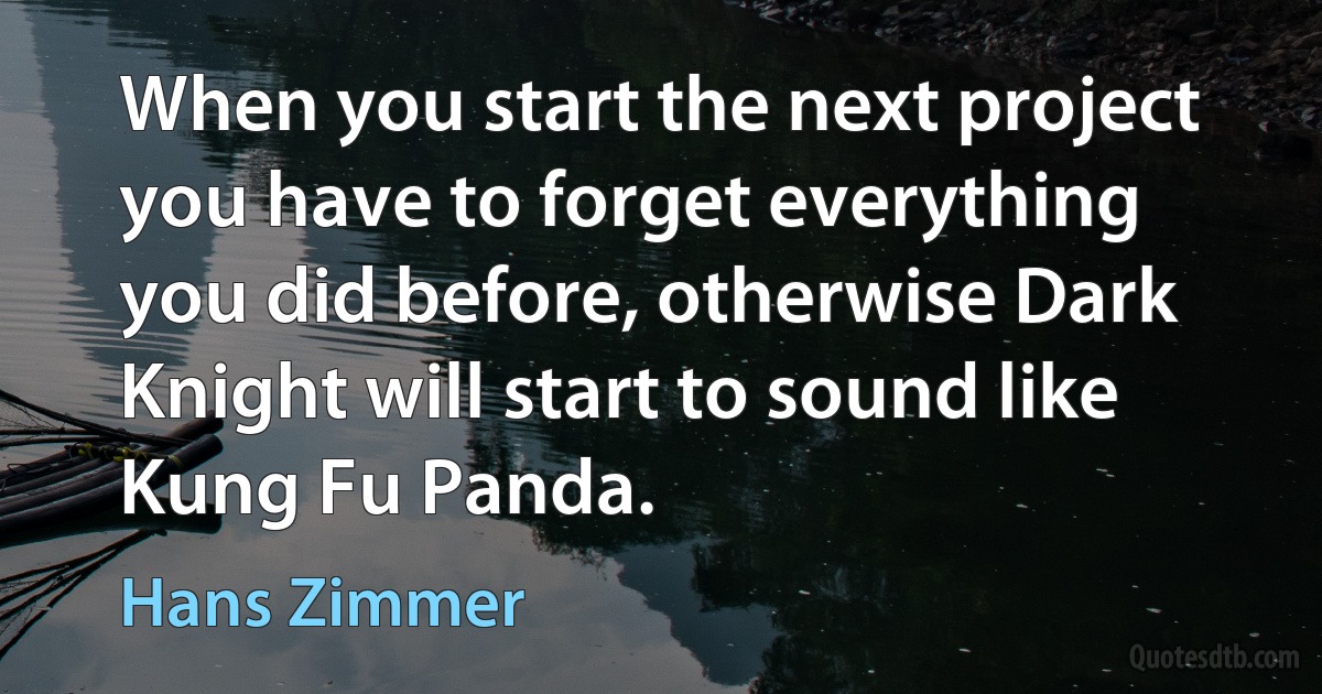 When you start the next project you have to forget everything you did before, otherwise Dark Knight will start to sound like Kung Fu Panda. (Hans Zimmer)