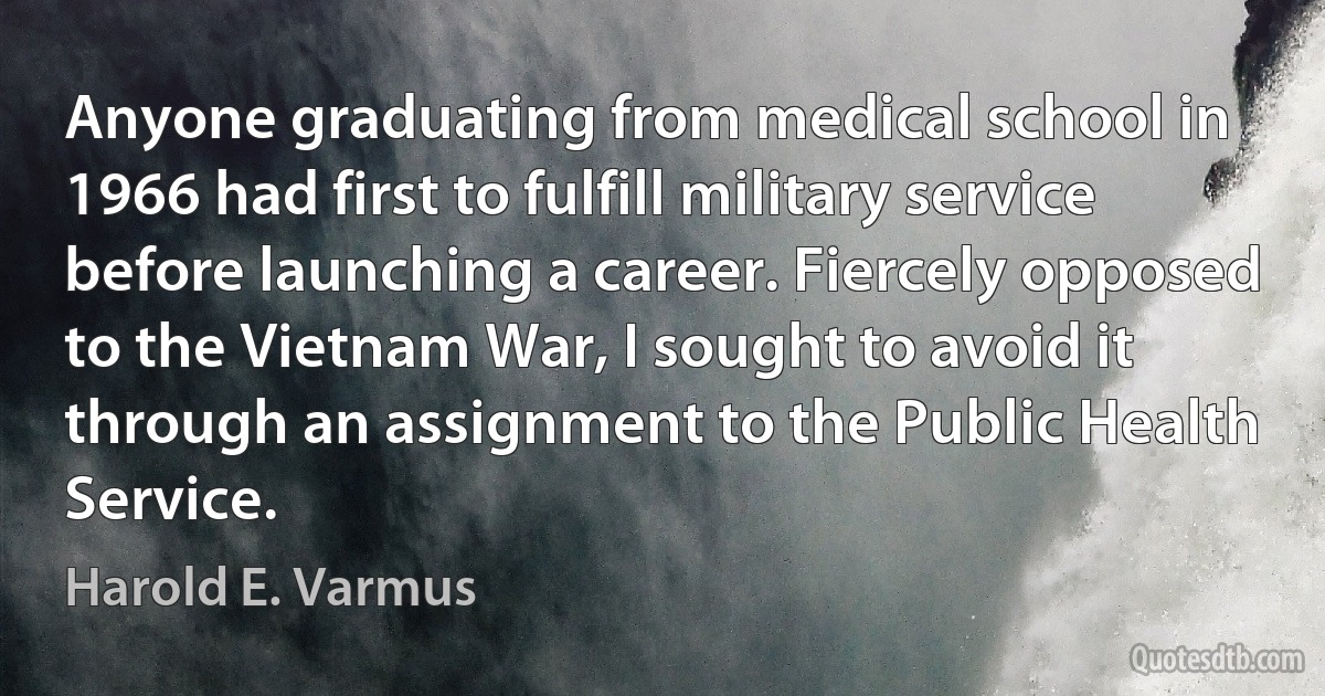 Anyone graduating from medical school in 1966 had first to fulfill military service before launching a career. Fiercely opposed to the Vietnam War, I sought to avoid it through an assignment to the Public Health Service. (Harold E. Varmus)