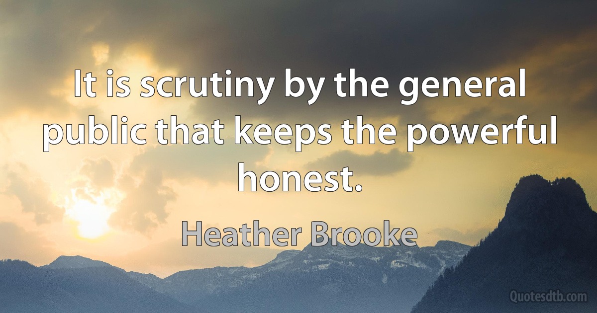 It is scrutiny by the general public that keeps the powerful honest. (Heather Brooke)