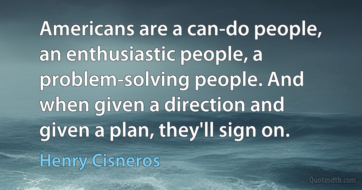 Americans are a can-do people, an enthusiastic people, a problem-solving people. And when given a direction and given a plan, they'll sign on. (Henry Cisneros)