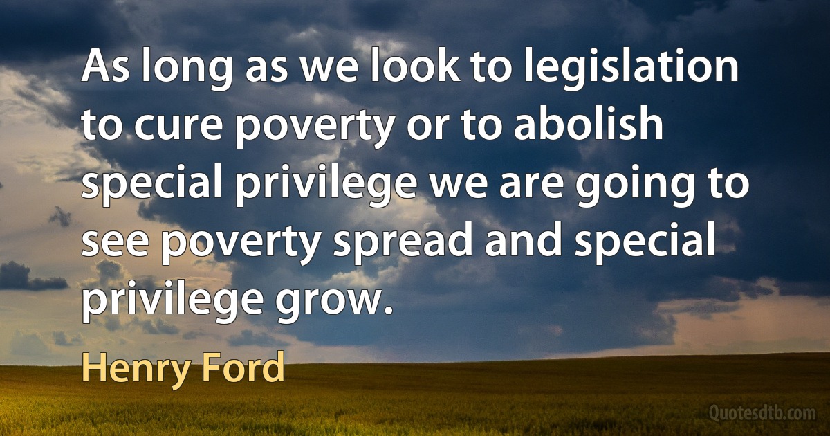 As long as we look to legislation to cure poverty or to abolish special privilege we are going to see poverty spread and special privilege grow. (Henry Ford)