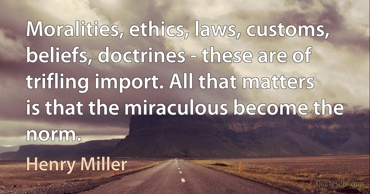 Moralities, ethics, laws, customs, beliefs, doctrines - these are of trifling import. All that matters is that the miraculous become the norm. (Henry Miller)