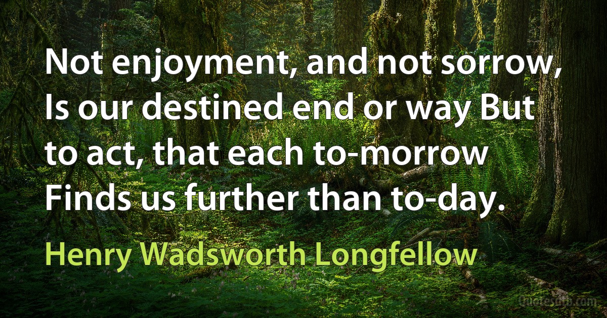 Not enjoyment, and not sorrow, Is our destined end or way But to act, that each to-morrow Finds us further than to-day. (Henry Wadsworth Longfellow)