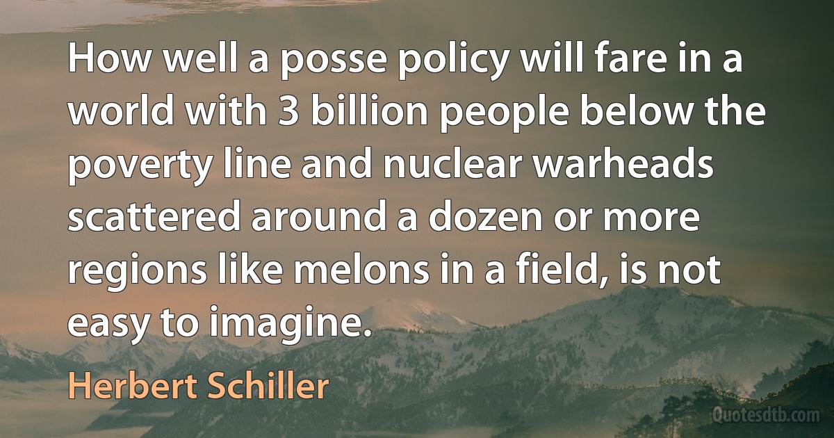 How well a posse policy will fare in a world with 3 billion people below the poverty line and nuclear warheads scattered around a dozen or more regions like melons in a field, is not easy to imagine. (Herbert Schiller)