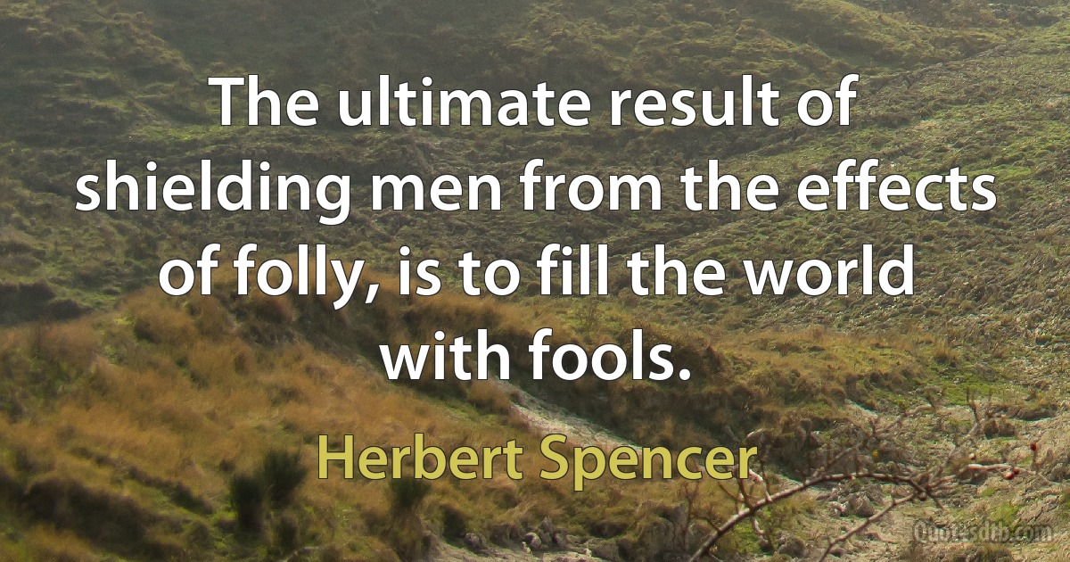 The ultimate result of shielding men from the effects of folly, is to fill the world with fools. (Herbert Spencer)