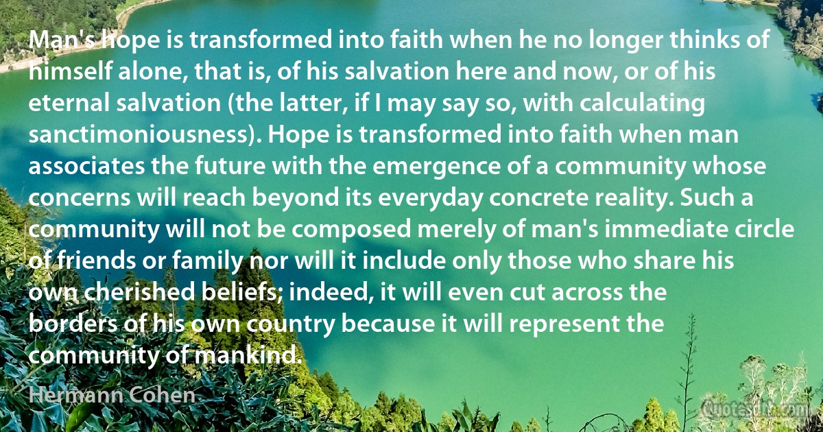 Man's hope is transformed into faith when he no longer thinks of himself alone, that is, of his salvation here and now, or of his eternal salvation (the latter, if I may say so, with calculating sanctimoniousness). Hope is transformed into faith when man associates the future with the emergence of a community whose concerns will reach beyond its everyday concrete reality. Such a community will not be composed merely of man's immediate circle of friends or family nor will it include only those who share his own cherished beliefs; indeed, it will even cut across the borders of his own country because it will represent the community of mankind. (Hermann Cohen)