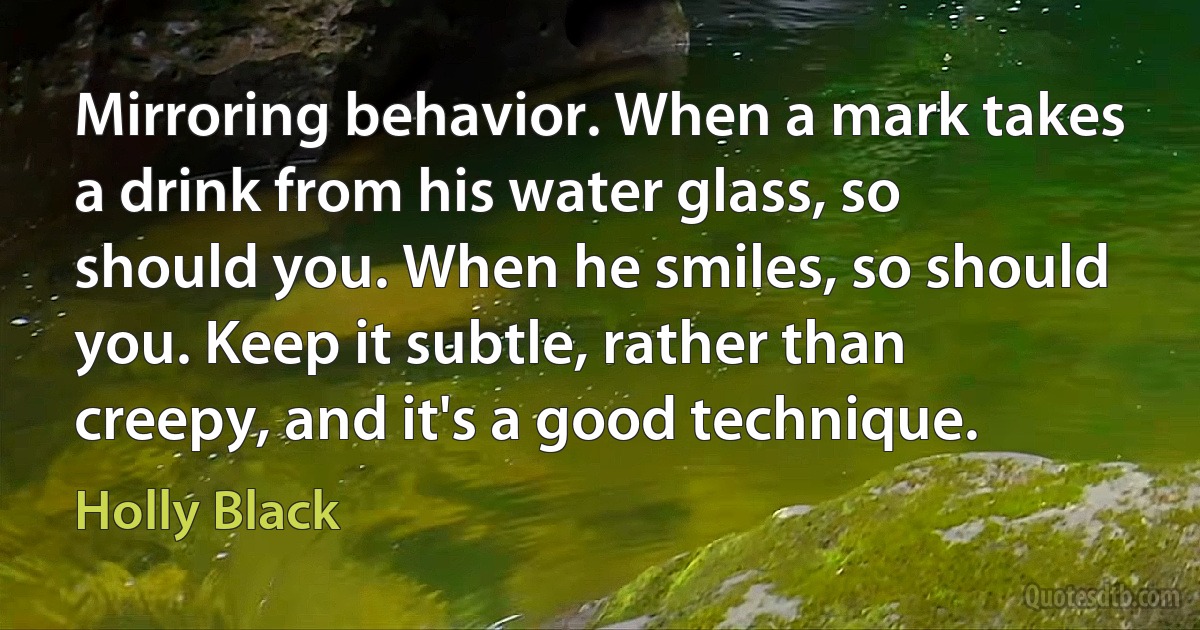 Mirroring behavior. When a mark takes a drink from his water glass, so should you. When he smiles, so should you. Keep it subtle, rather than creepy, and it's a good technique. (Holly Black)