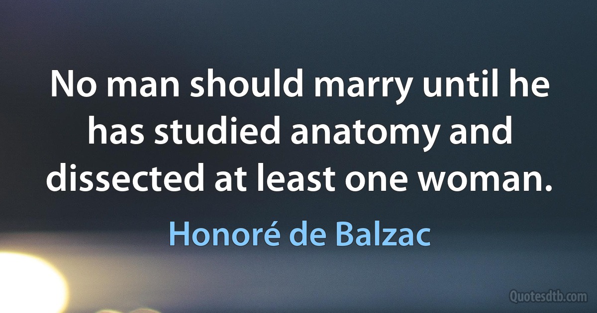 No man should marry until he has studied anatomy and dissected at least one woman. (Honoré de Balzac)