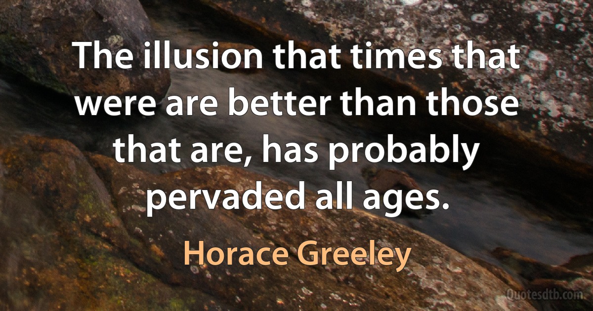 The illusion that times that were are better than those that are, has probably pervaded all ages. (Horace Greeley)