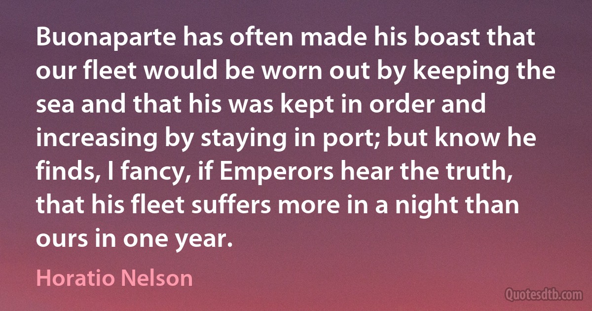 Buonaparte has often made his boast that our fleet would be worn out by keeping the sea and that his was kept in order and increasing by staying in port; but know he finds, I fancy, if Emperors hear the truth, that his fleet suffers more in a night than ours in one year. (Horatio Nelson)