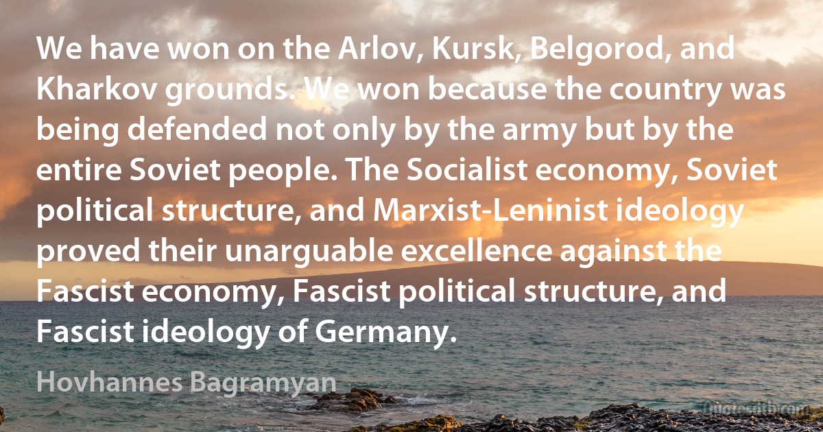 We have won on the Arlov, Kursk, Belgorod, and Kharkov grounds. We won because the country was being defended not only by the army but by the entire Soviet people. The Socialist economy, Soviet political structure, and Marxist-Leninist ideology proved their unarguable excellence against the Fascist economy, Fascist political structure, and Fascist ideology of Germany. (Hovhannes Bagramyan)