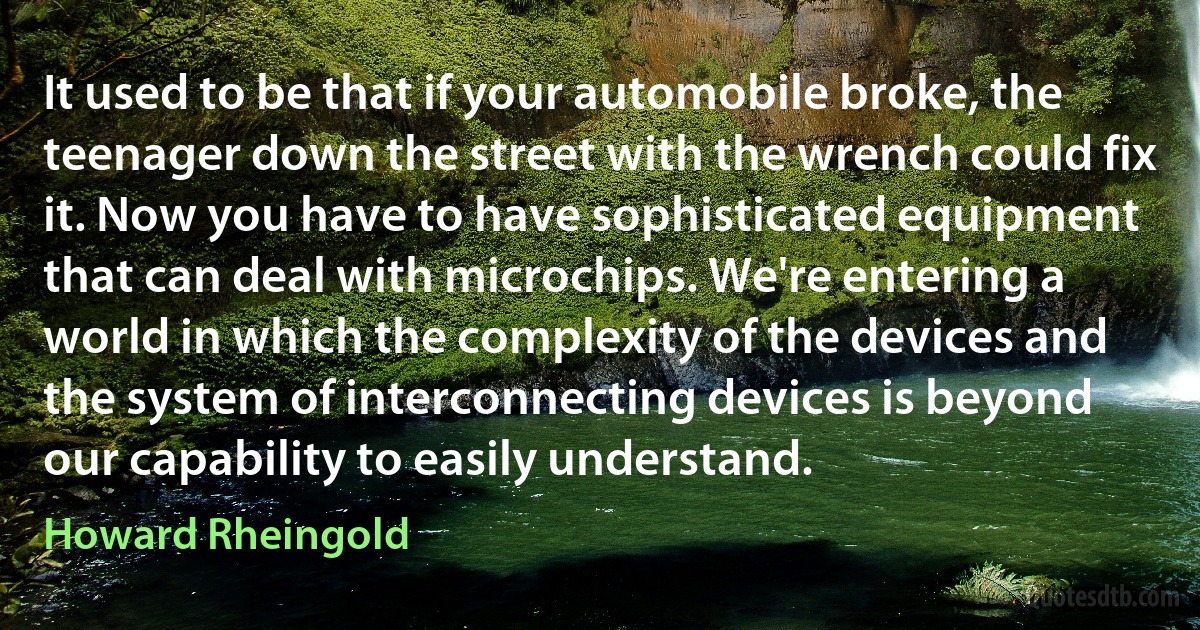 It used to be that if your automobile broke, the teenager down the street with the wrench could fix it. Now you have to have sophisticated equipment that can deal with microchips. We're entering a world in which the complexity of the devices and the system of interconnecting devices is beyond our capability to easily understand. (Howard Rheingold)