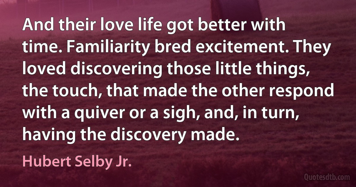 And their love life got better with time. Familiarity bred excitement. They loved discovering those little things, the touch, that made the other respond with a quiver or a sigh, and, in turn, having the discovery made. (Hubert Selby Jr.)