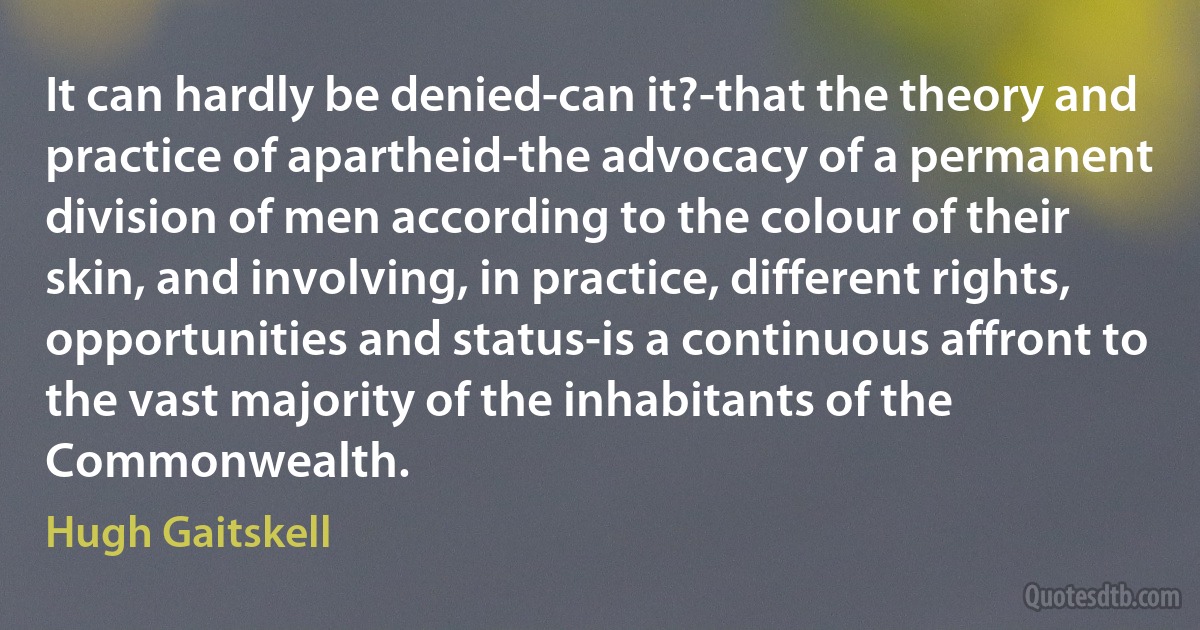 It can hardly be denied-can it?-that the theory and practice of apartheid-the advocacy of a permanent division of men according to the colour of their skin, and involving, in practice, different rights, opportunities and status-is a continuous affront to the vast majority of the inhabitants of the Commonwealth. (Hugh Gaitskell)