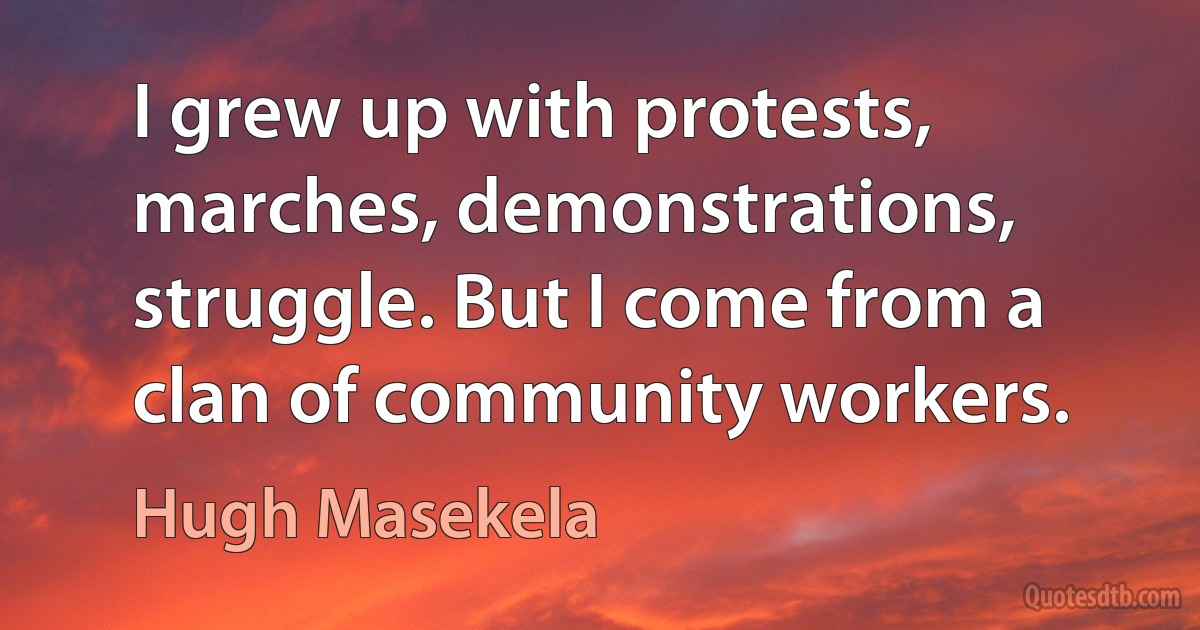 I grew up with protests, marches, demonstrations, struggle. But I come from a clan of community workers. (Hugh Masekela)