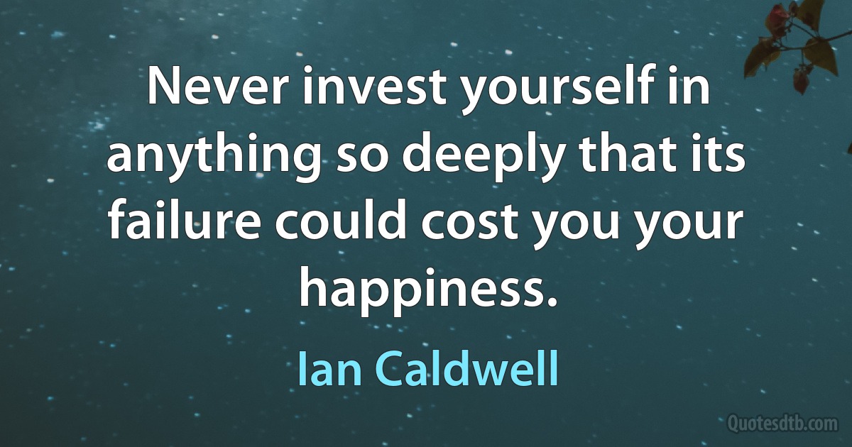 Never invest yourself in anything so deeply that its failure could cost you your happiness. (Ian Caldwell)