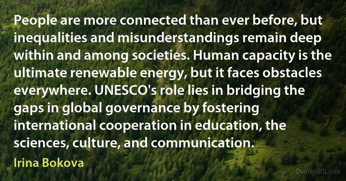 People are more connected than ever before, but inequalities and misunderstandings remain deep within and among societies. Human capacity is the ultimate renewable energy, but it faces obstacles everywhere. UNESCO's role lies in bridging the gaps in global governance by fostering international cooperation in education, the sciences, culture, and communication. (Irina Bokova)