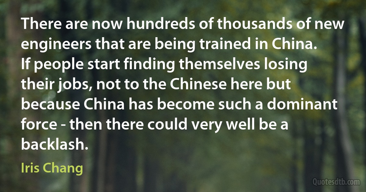 There are now hundreds of thousands of new engineers that are being trained in China. If people start finding themselves losing their jobs, not to the Chinese here but because China has become such a dominant force - then there could very well be a backlash. (Iris Chang)