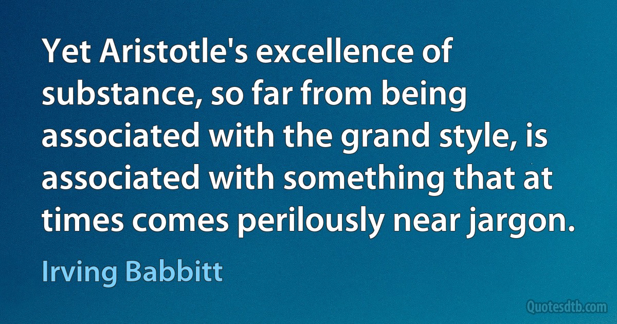 Yet Aristotle's excellence of substance, so far from being associated with the grand style, is associated with something that at times comes perilously near jargon. (Irving Babbitt)