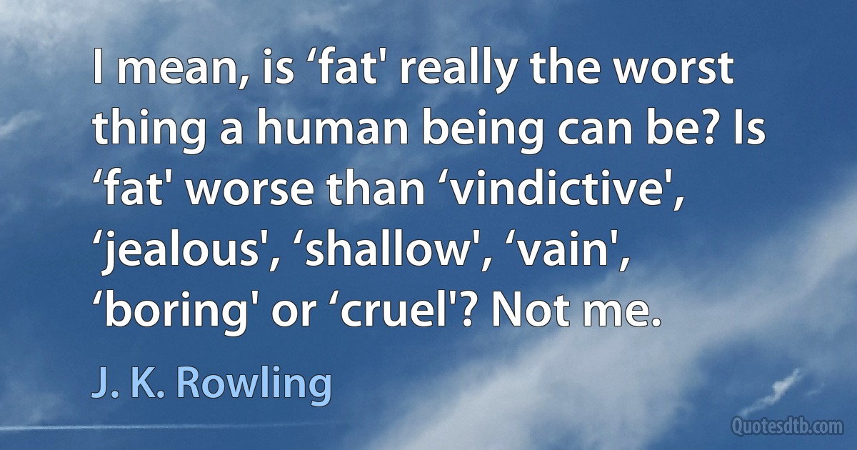 I mean, is ‘fat' really the worst thing a human being can be? Is ‘fat' worse than ‘vindictive', ‘jealous', ‘shallow', ‘vain', ‘boring' or ‘cruel'? Not me. (J. K. Rowling)