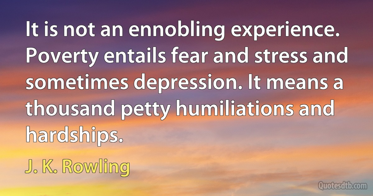 It is not an ennobling experience. Poverty entails fear and stress and sometimes depression. It means a thousand petty humiliations and hardships. (J. K. Rowling)