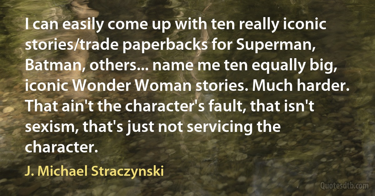 I can easily come up with ten really iconic stories/trade paperbacks for Superman, Batman, others... name me ten equally big, iconic Wonder Woman stories. Much harder. That ain't the character's fault, that isn't sexism, that's just not servicing the character. (J. Michael Straczynski)