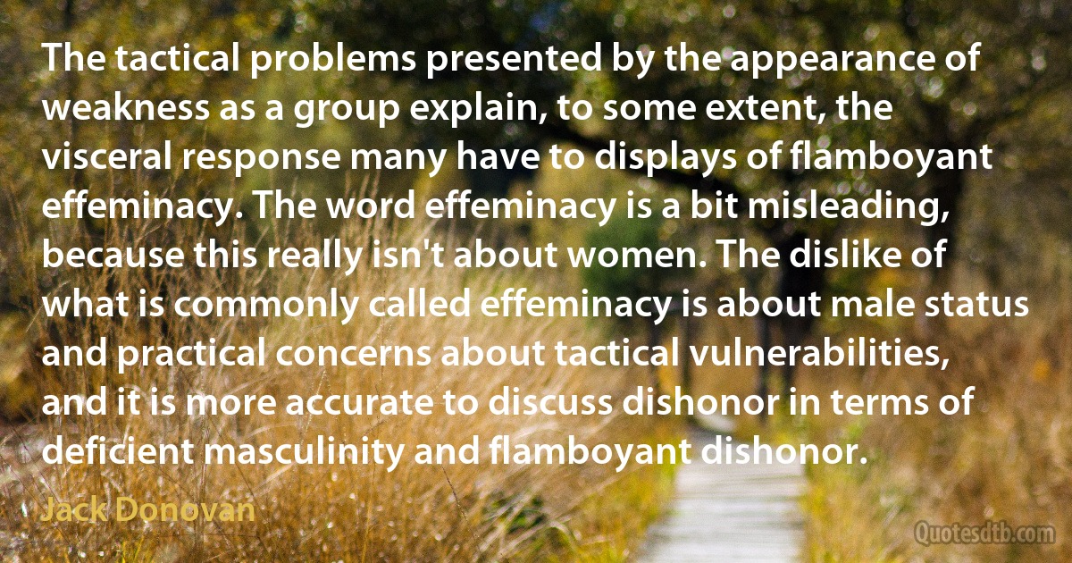 The tactical problems presented by the appearance of weakness as a group explain, to some extent, the visceral response many have to displays of flamboyant effeminacy. The word effeminacy is a bit misleading, because this really isn't about women. The dislike of what is commonly called effeminacy is about male status and practical concerns about tactical vulnerabilities, and it is more accurate to discuss dishonor in terms of deficient masculinity and flamboyant dishonor. (Jack Donovan)