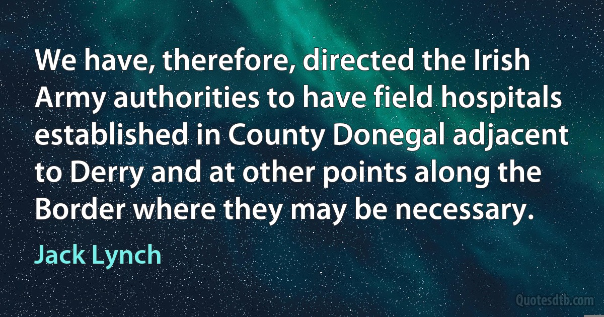 We have, therefore, directed the Irish Army authorities to have field hospitals established in County Donegal adjacent to Derry and at other points along the Border where they may be necessary. (Jack Lynch)