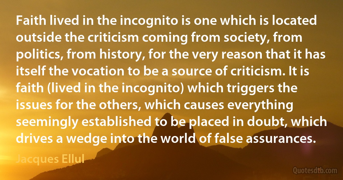 Faith lived in the incognito is one which is located outside the criticism coming from society, from politics, from history, for the very reason that it has itself the vocation to be a source of criticism. It is faith (lived in the incognito) which triggers the issues for the others, which causes everything seemingly established to be placed in doubt, which drives a wedge into the world of false assurances. (Jacques Ellul)