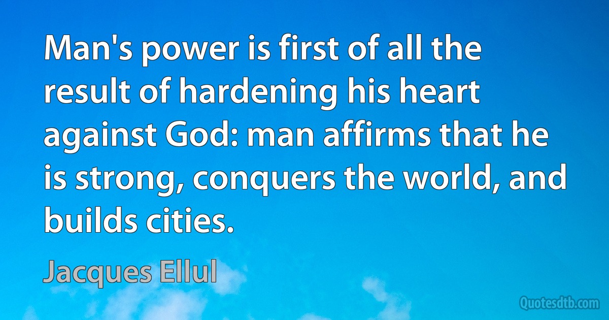 Man's power is first of all the result of hardening his heart against God: man affirms that he is strong, conquers the world, and builds cities. (Jacques Ellul)