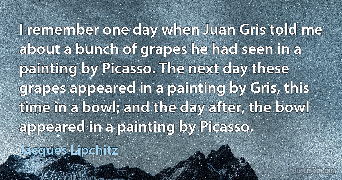 I remember one day when Juan Gris told me about a bunch of grapes he had seen in a painting by Picasso. The next day these grapes appeared in a painting by Gris, this time in a bowl; and the day after, the bowl appeared in a painting by Picasso. (Jacques Lipchitz)