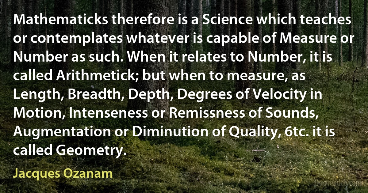 Mathematicks therefore is a Science which teaches or contemplates whatever is capable of Measure or Number as such. When it relates to Number, it is called Arithmetick; but when to measure, as Length, Breadth, Depth, Degrees of Velocity in Motion, Intenseness or Remissness of Sounds, Augmentation or Diminution of Quality, 6tc. it is called Geometry. (Jacques Ozanam)