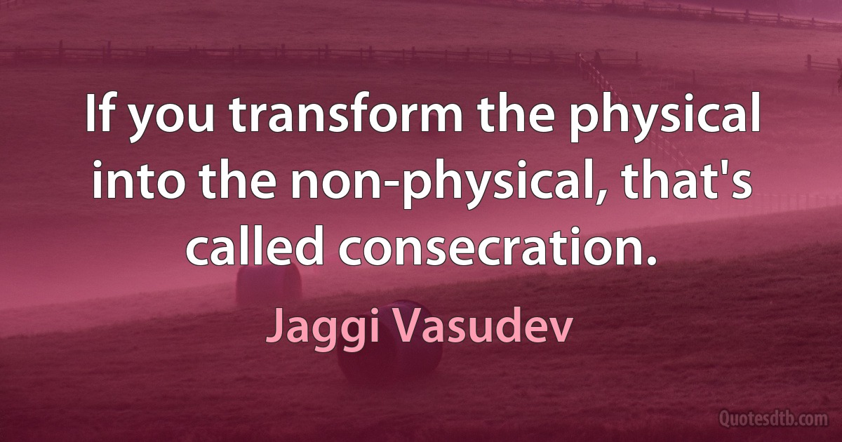 If you transform the physical into the non-physical, that's called consecration. (Jaggi Vasudev)