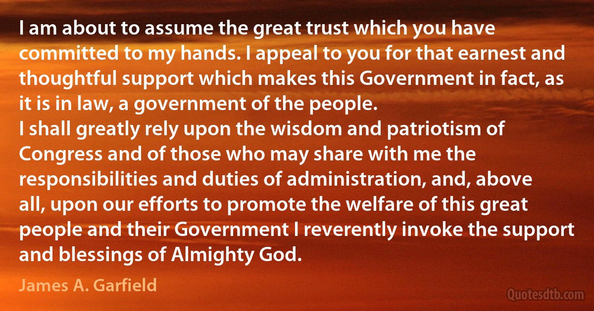 I am about to assume the great trust which you have committed to my hands. I appeal to you for that earnest and thoughtful support which makes this Government in fact, as it is in law, a government of the people.
I shall greatly rely upon the wisdom and patriotism of Congress and of those who may share with me the responsibilities and duties of administration, and, above all, upon our efforts to promote the welfare of this great people and their Government I reverently invoke the support and blessings of Almighty God. (James A. Garfield)